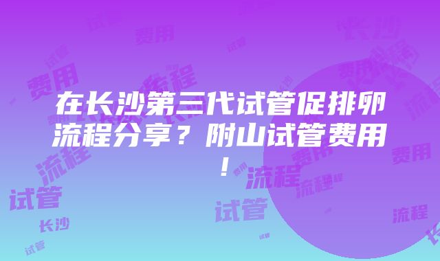 在长沙第三代试管促排卵流程分享？附山试管费用！