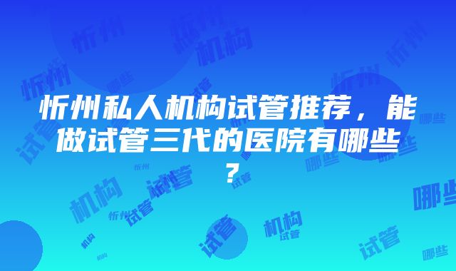 忻州私人机构试管推荐，能做试管三代的医院有哪些？