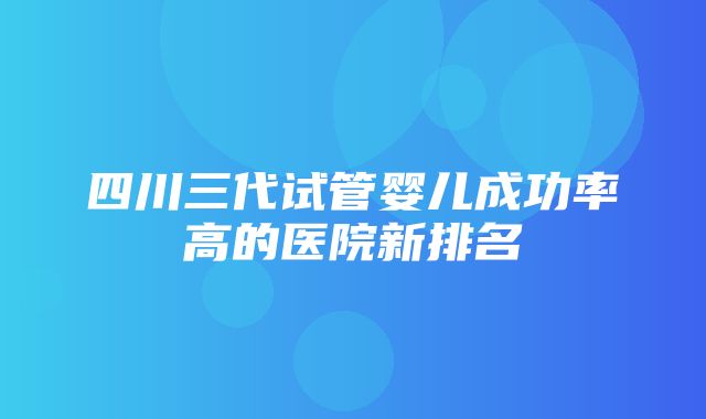 四川三代试管婴儿成功率高的医院新排名