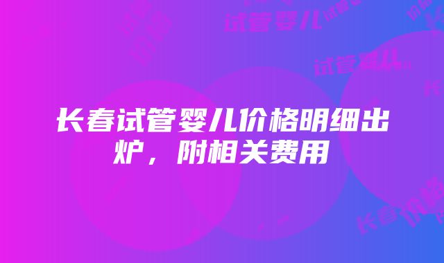 长春试管婴儿价格明细出炉，附相关费用