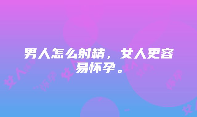 男人怎么射精，女人更容易怀孕。