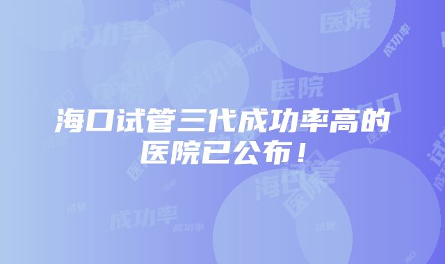 海口试管三代成功率高的医院已公布！