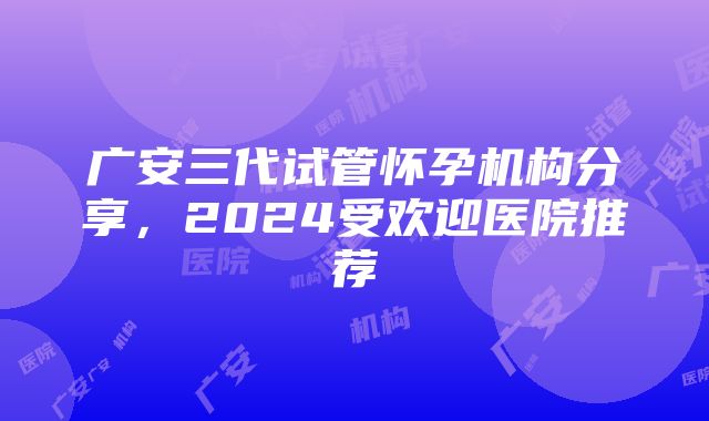 广安三代试管怀孕机构分享，2024受欢迎医院推荐