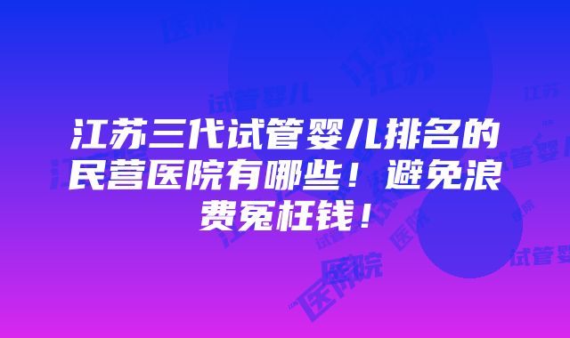 江苏三代试管婴儿排名的民营医院有哪些！避免浪费冤枉钱！