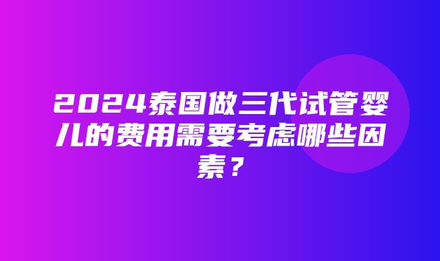 2024泰国做三代试管婴儿的费用需要考虑哪些因素？