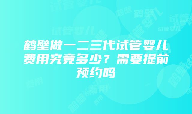 鹤壁做一二三代试管婴儿费用究竟多少？需要提前预约吗