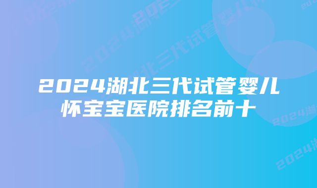 2024湖北三代试管婴儿怀宝宝医院排名前十