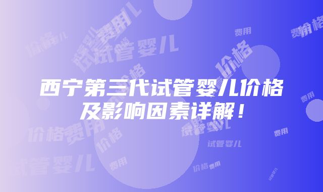 西宁第三代试管婴儿价格及影响因素详解！