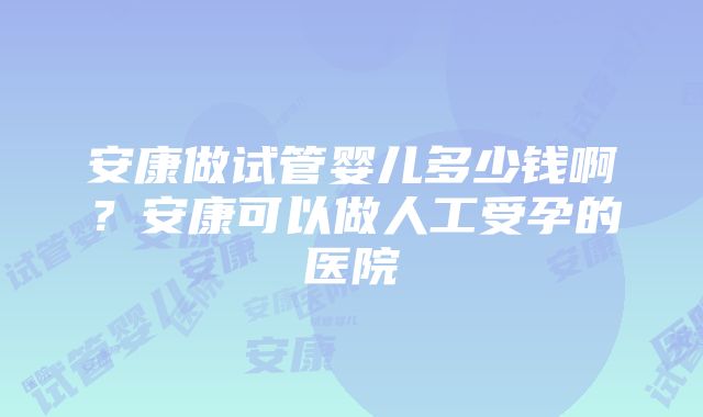 安康做试管婴儿多少钱啊？安康可以做人工受孕的医院