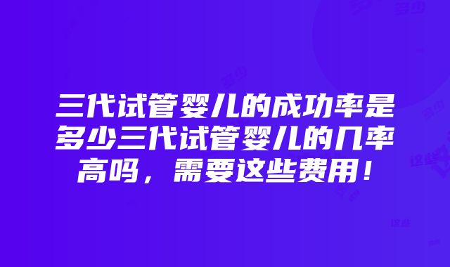 三代试管婴儿的成功率是多少三代试管婴儿的几率高吗，需要这些费用！