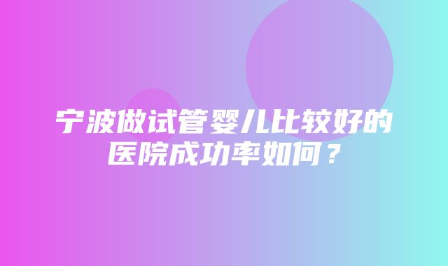 宁波做试管婴儿比较好的医院成功率如何？