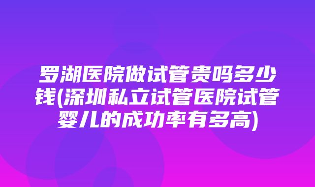 罗湖医院做试管贵吗多少钱(深圳私立试管医院试管婴儿的成功率有多高)