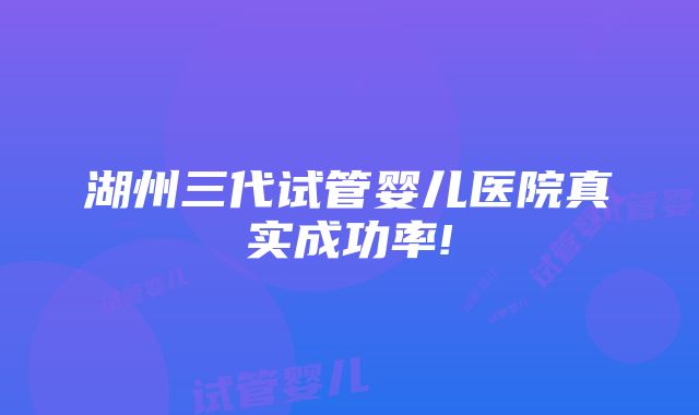 湖州三代试管婴儿医院真实成功率!