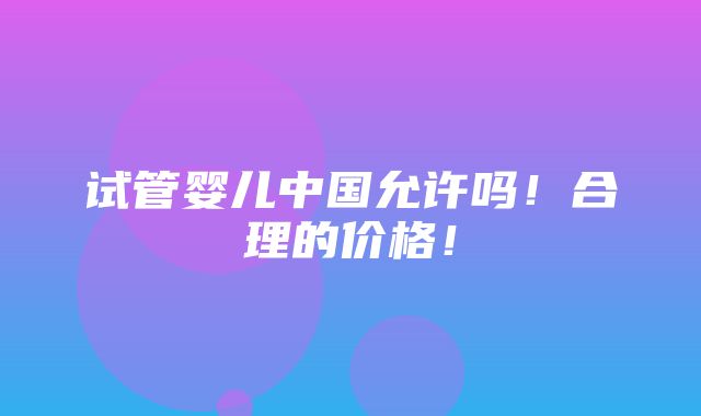 试管婴儿中国允许吗！合理的价格！