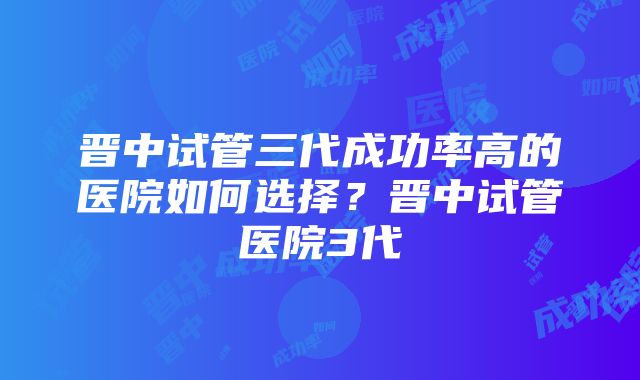 晋中试管三代成功率高的医院如何选择？晋中试管医院3代