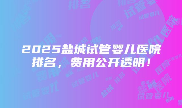 2025盐城试管婴儿医院排名，费用公开透明！