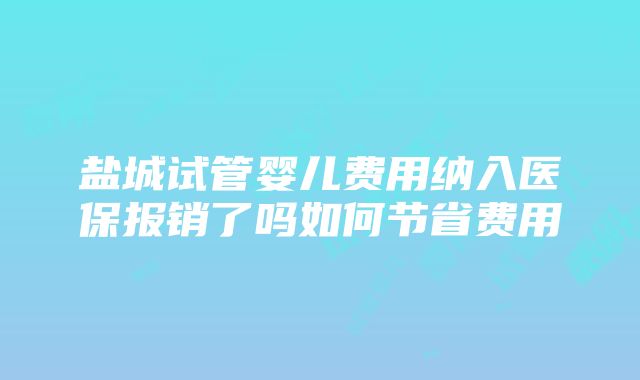 盐城试管婴儿费用纳入医保报销了吗如何节省费用