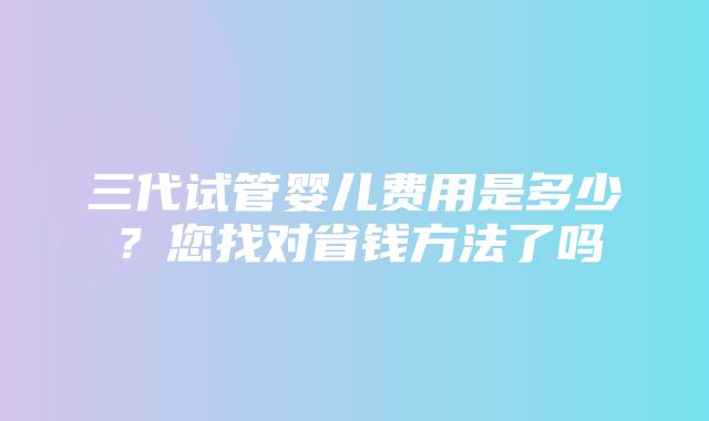 三代试管婴儿费用是多少？您找对省钱方法了吗