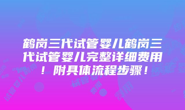 鹤岗三代试管婴儿鹤岗三代试管婴儿完整详细费用！附具体流程步骤！