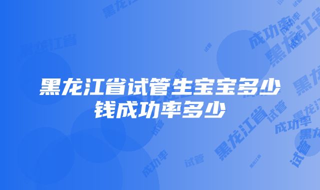 黑龙江省试管生宝宝多少钱成功率多少