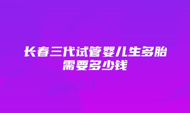 长春三代试管婴儿生多胎需要多少钱