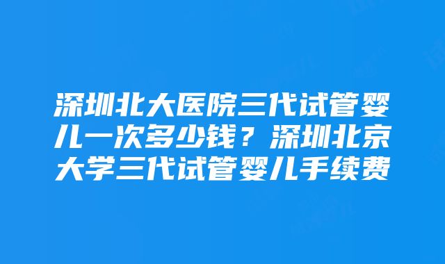 深圳北大医院三代试管婴儿一次多少钱？深圳北京大学三代试管婴儿手续费