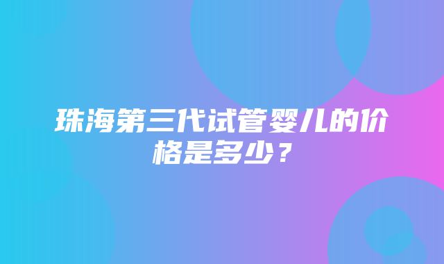 珠海第三代试管婴儿的价格是多少？