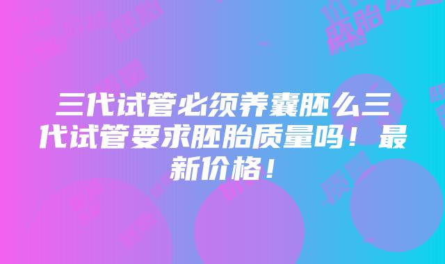 三代试管必须养囊胚么三代试管要求胚胎质量吗！最新价格！