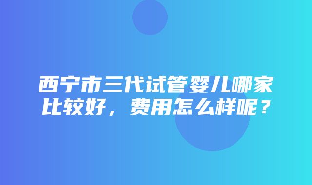 西宁市三代试管婴儿哪家比较好，费用怎么样呢？