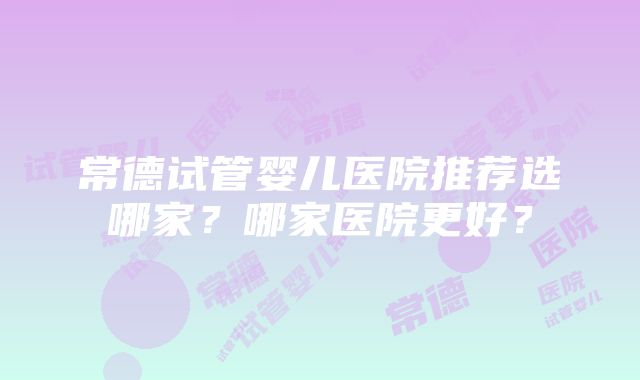 常德试管婴儿医院推荐选哪家？哪家医院更好？