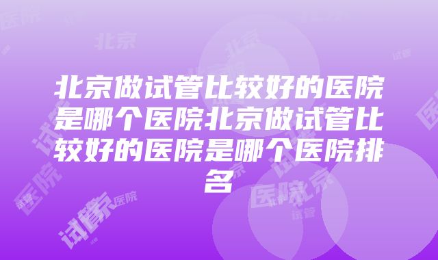 北京做试管比较好的医院是哪个医院北京做试管比较好的医院是哪个医院排名