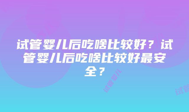 试管婴儿后吃啥比较好？试管婴儿后吃啥比较好最安全？