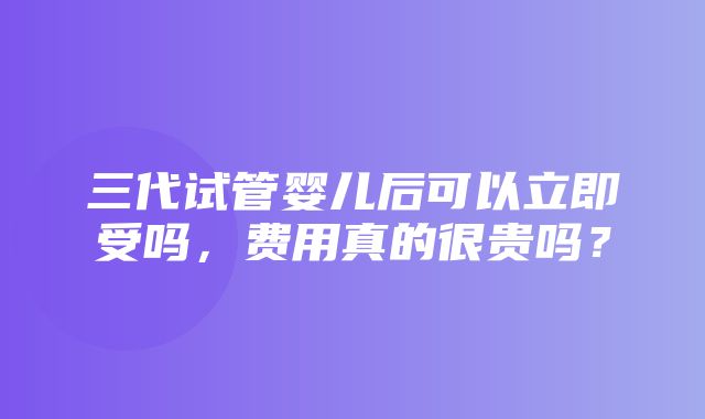 三代试管婴儿后可以立即受吗，费用真的很贵吗？