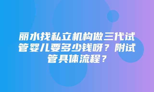 丽水找私立机构做三代试管婴儿要多少钱呀？附试管具体流程？