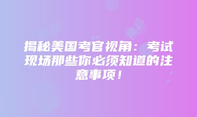 揭秘美国考官视角：考试现场那些你必须知道的注意事项！