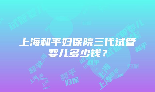 上海和平妇保院三代试管婴儿多少钱？