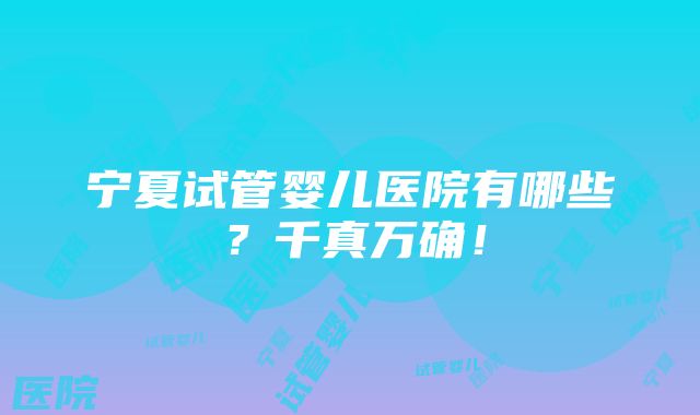 宁夏试管婴儿医院有哪些？千真万确！