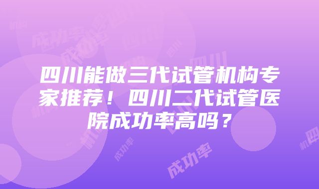 四川能做三代试管机构专家推荐！四川二代试管医院成功率高吗？