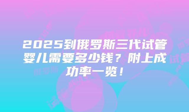 2025到俄罗斯三代试管婴儿需要多少钱？附上成功率一览！