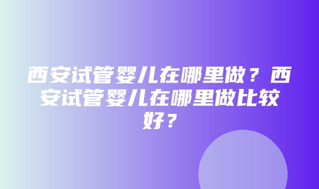 西安试管婴儿在哪里做？西安试管婴儿在哪里做比较好？