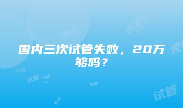 国内三次试管失败，20万够吗？