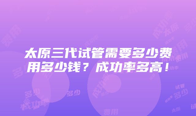 太原三代试管需要多少费用多少钱？成功率多高！