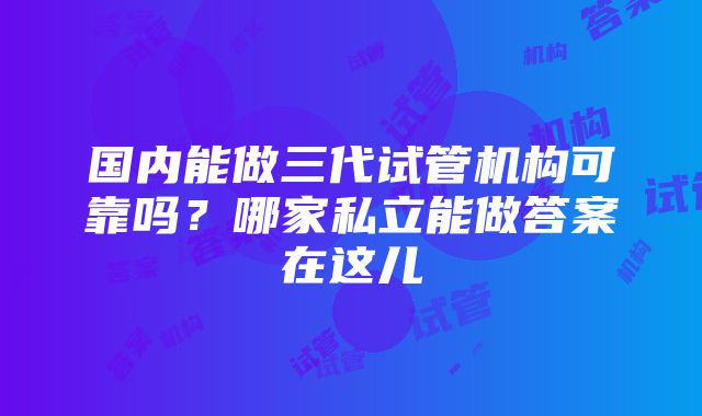 国内能做三代试管机构可靠吗？哪家私立能做答案在这儿