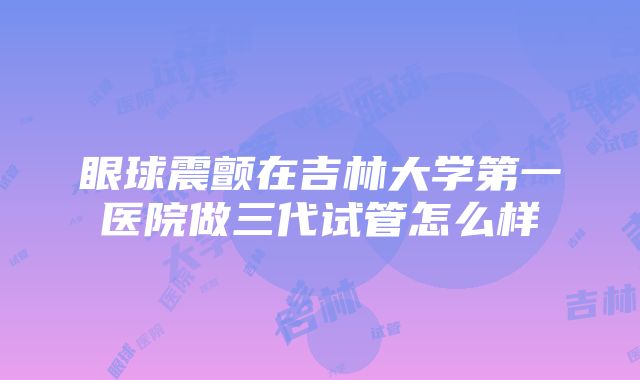 眼球震颤在吉林大学第一医院做三代试管怎么样