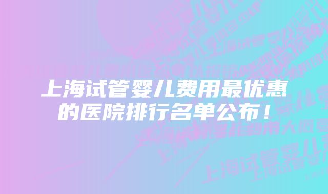 上海试管婴儿费用最优惠的医院排行名单公布！