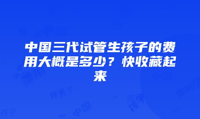 中国三代试管生孩子的费用大概是多少？快收藏起来