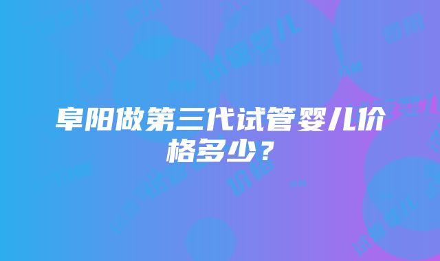 阜阳做第三代试管婴儿价格多少？