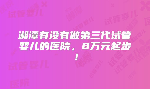 湘潭有没有做第三代试管婴儿的医院，8万元起步！