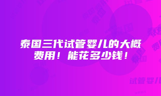 泰国三代试管婴儿的大概费用！能花多少钱！