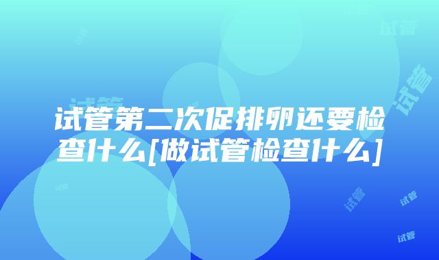 试管第二次促排卵还要检查什么[做试管检查什么]